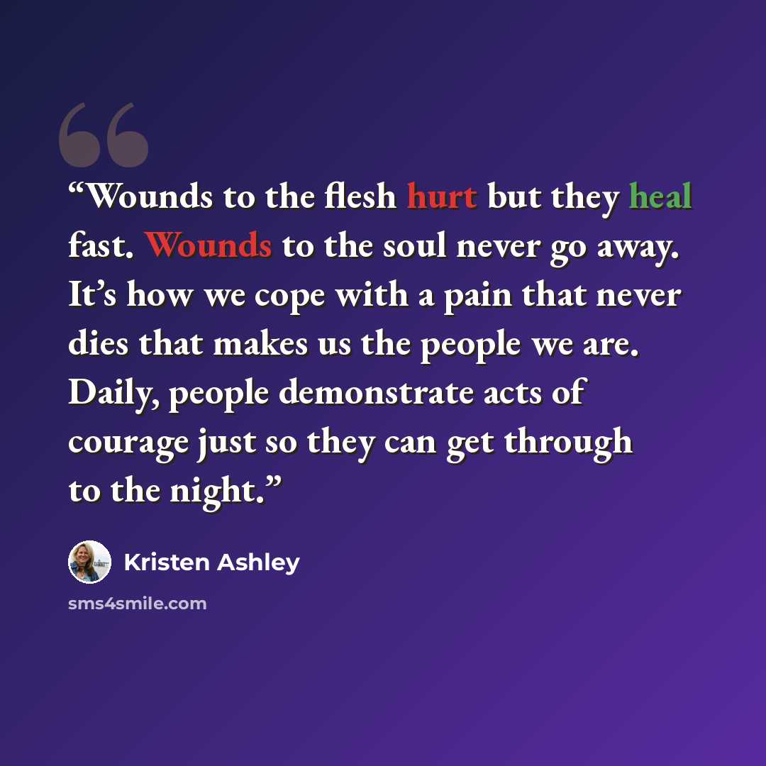 “Wounds to the flesh hurt but they heal fast. Wounds to the soul never go away. It’s how we cope with a pain that never dies that makes us the people we are. Daily, people demonstrate acts of courage just so they can get through to the night.” quote by Kristen Ashley