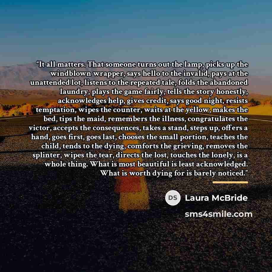 “It all matters. That someone turns out the lamp, picks up the windblown wrapper, says hello to the invalid, pays at the unattended lot, listens to the repeated tale, folds the abandoned laundry, plays the game fairly, tells the story honestly, acknowledges help, gives credit, says good night…” quote by Laura McBride