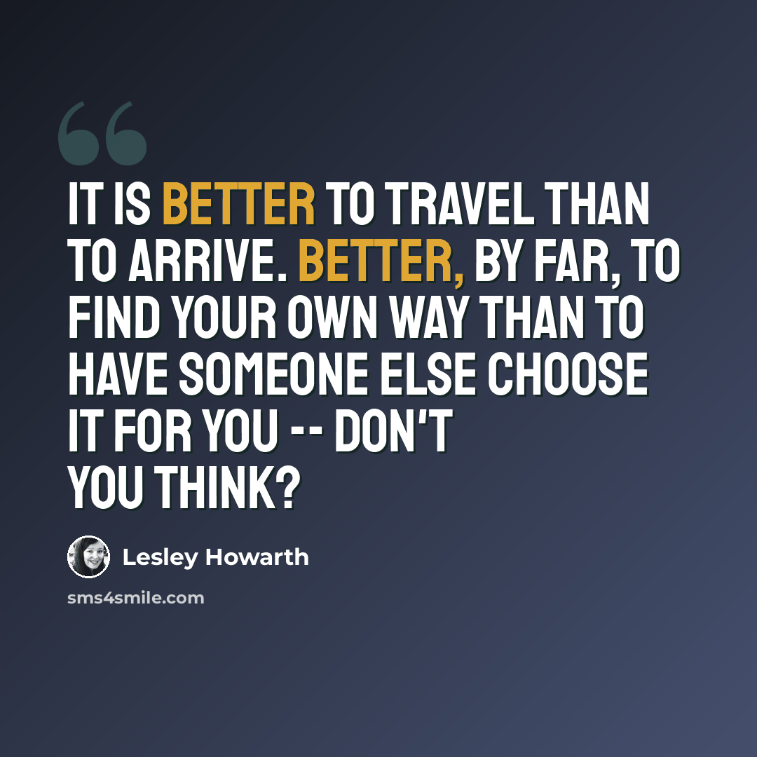 “It is better to travel than to arrive. Better, by far, to find your own way than to have someone else choose it for you -- don't you think?” quote by Lesley Howarth