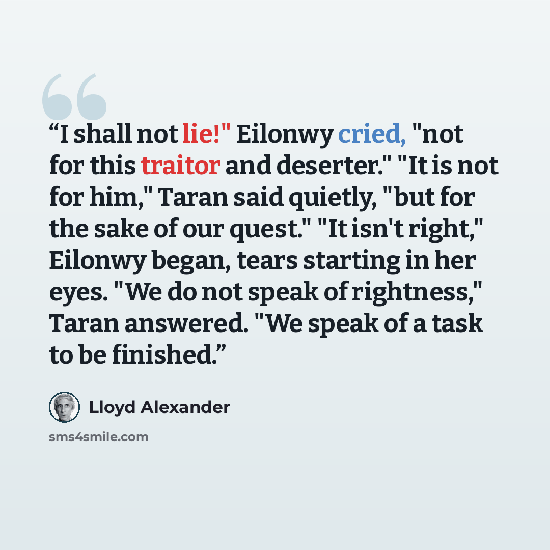 “I shall not lie!" Eilonwy cried, "not for this traitor and deserter." "It is not for him," Taran said quietly, "but for the sake of our quest." "It isn't right," Eilonwy began, tears starting in her eyes. "We do not speak of rightness," Taran answered. "We speak of a task to be finished.” quote by Lloyd Alexander