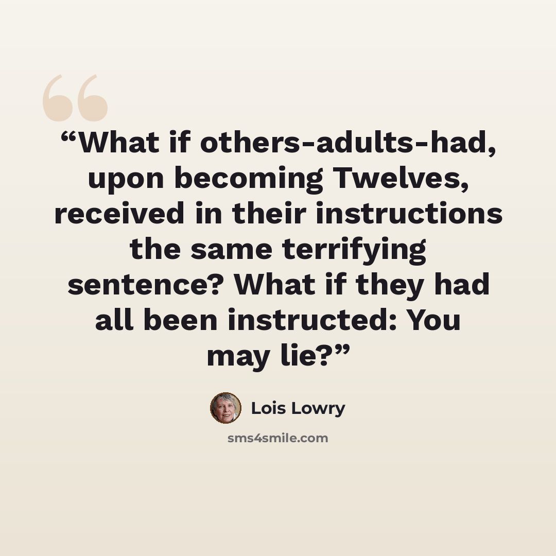 “What if others-adults-had, upon becoming Twelves, received in their instructions the same terrifying sentence? What if they had all been instructed: You may lie?” quote by Lois Lowry