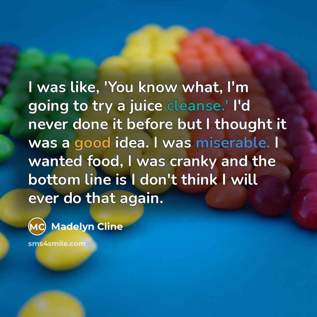 “I was like, 'You know what, I'm going to try a juice cleanse.' I'd never done it before but I thought it was a good idea. I was miserable. I wanted food, I was cranky and the bottom line is I don't think I will ever do that again.” quote by Madelyn Cline
