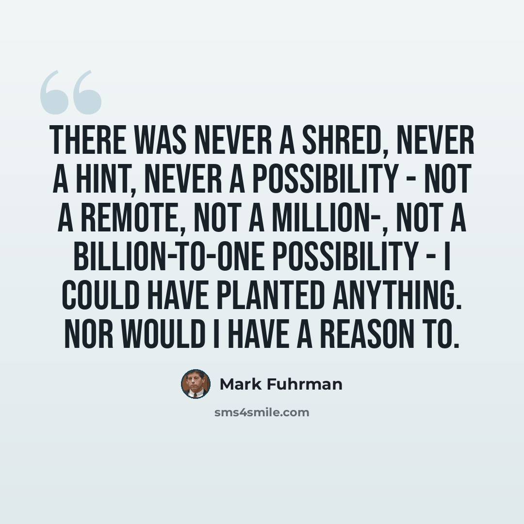 “There was never a shred, never a hint, never a possibility - not a remote, not a million-, not a billion-to-one possibility - I could have planted anything. Nor would I have a reason to.” quote by Mark Fuhrman