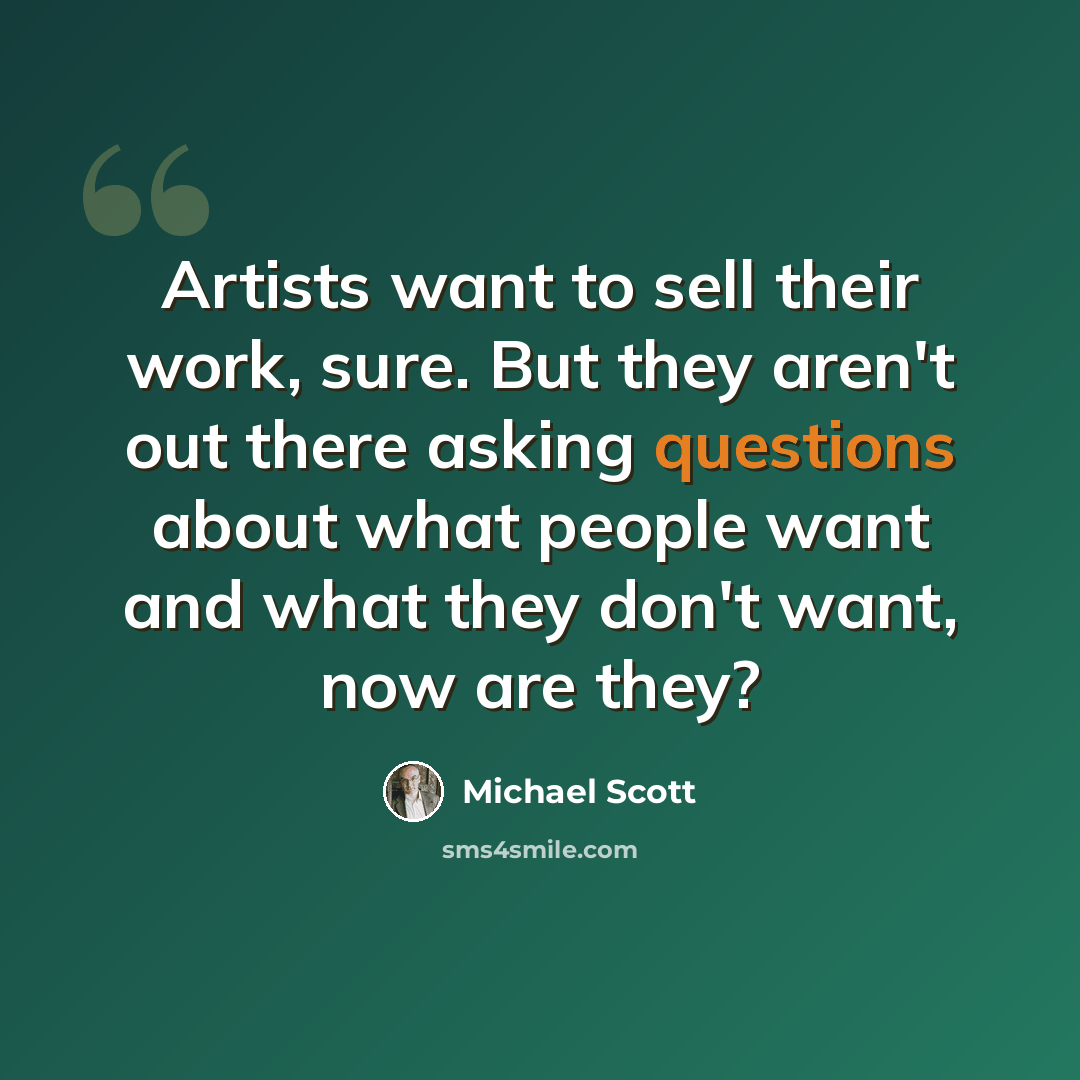 “Artists want to sell their work, sure. But they aren't out there asking questions about what people want and what they don't want, now are they?” quote by Michael Scott