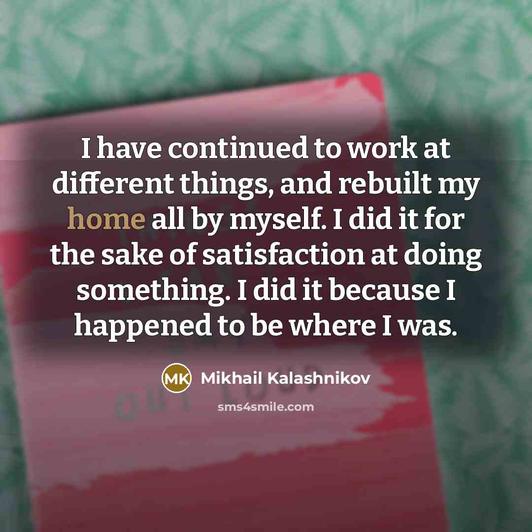 “I have continued to work at different things, and rebuilt my home all by myself. I did it for the sake of satisfaction at doing something. I did it because I happened to be where I was.” quote by Mikhail Kalashnikov
