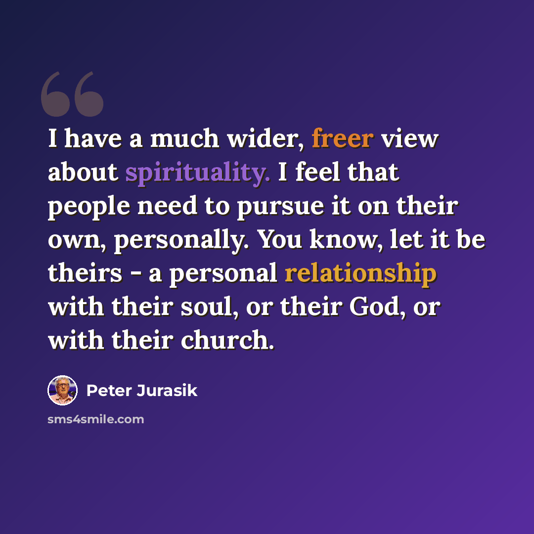 “I have a much wider, freer view about spirituality. I feel that people need to pursue it on their own, personally. You know, let it be theirs - a personal relationship with their soul, or their God, or with their church.” quote by Peter Jurasik