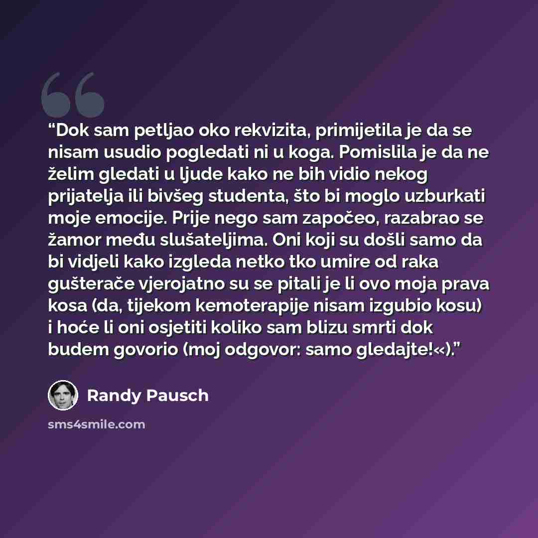 “Dok sam petljao oko rekvizita, primijetila je da se nisam usudio pogledati ni u koga. Pomislila je da ne želim gledati u ljude kako ne bih vidio nekog prijatelja ili bivšeg studenta, što bi moglo uzburkati moje emocije. Prije nego sam započeo, razabrao se žamor među slušateljima. Oni koji su došli…” quote by Randy Pausch