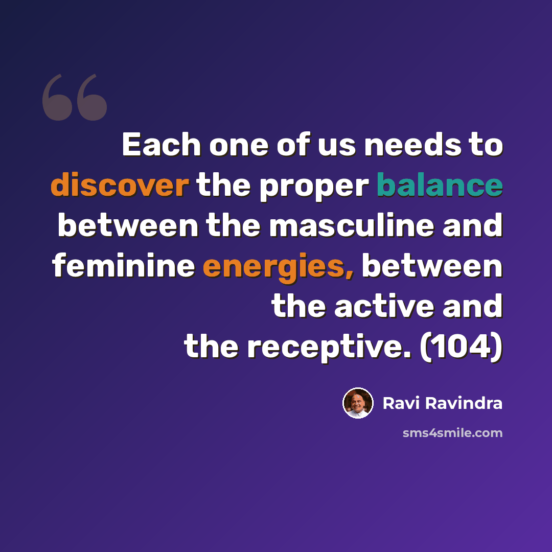 “Each one of us needs to discover the proper balance between the masculine and feminine energies, between the active and the receptive. (104)” quote by Ravi Ravindra