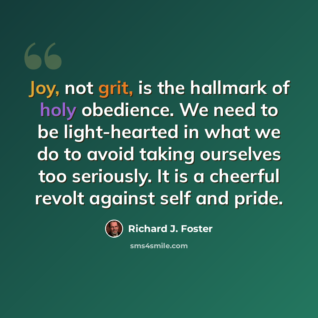 “Joy, not grit, is the hallmark of holy obedience. We need to be light-hearted in what we do to avoid taking ourselves too seriously. It is a cheerful revolt against self and pride.” quote by Richard J. Foster