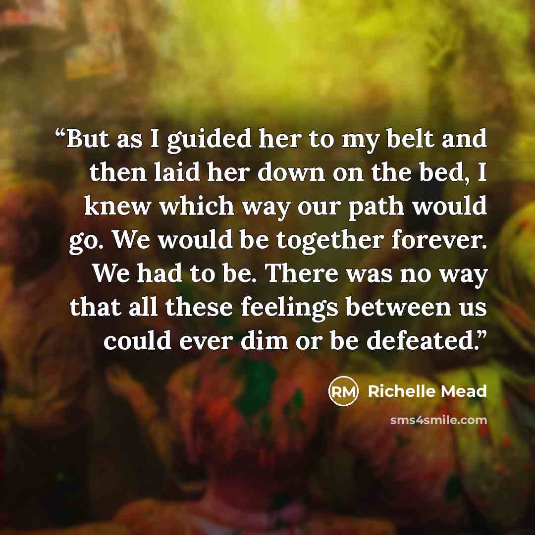 “But as I guided her to my belt and then laid her down on the bed, I knew which way our path would go. We would be together forever. We had to be. There was no way that all these feelings between us could ever dim or be defeated.” quote by Richelle Mead