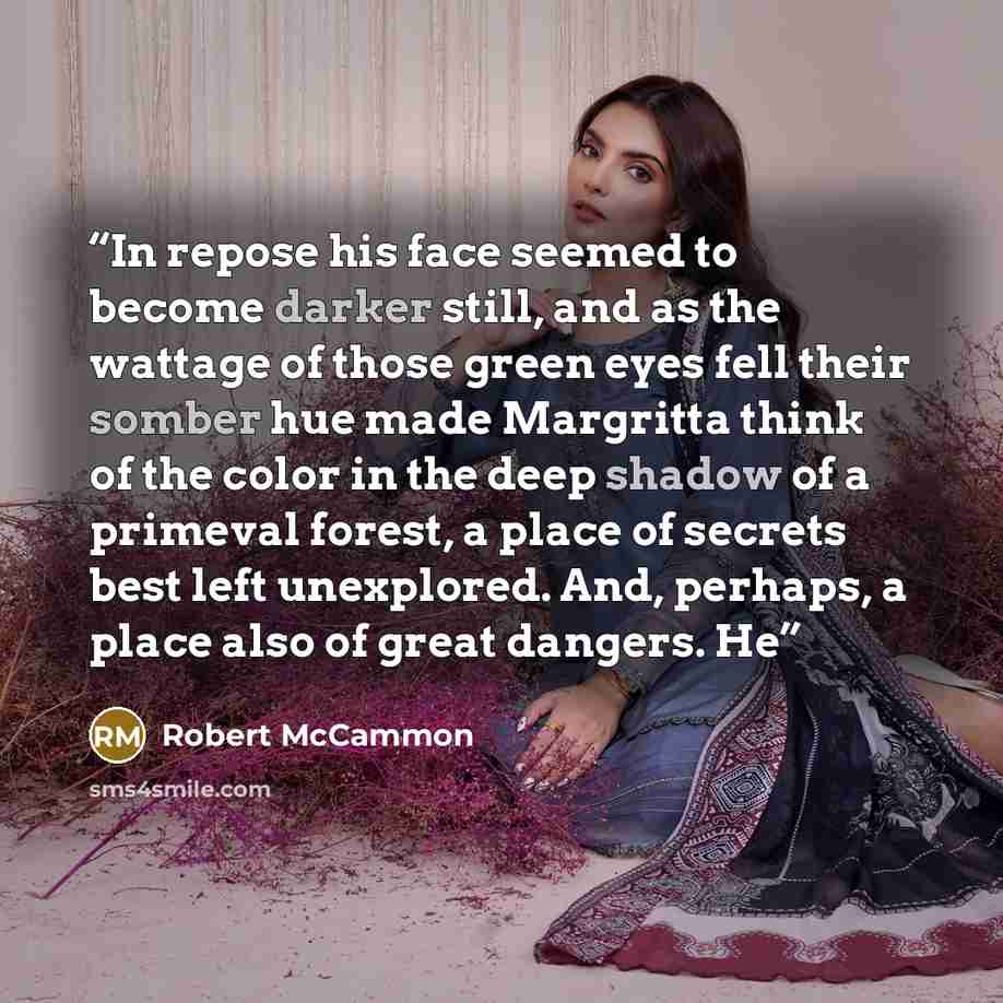 “In repose his face seemed to become darker still, and as the wattage of those green eyes fell their somber hue made Margritta think of the color in the deep shadow of a primeval forest, a place of secrets best left unexplored. And, perhaps, a place also of great dangers. He” quote by Robert McCammon