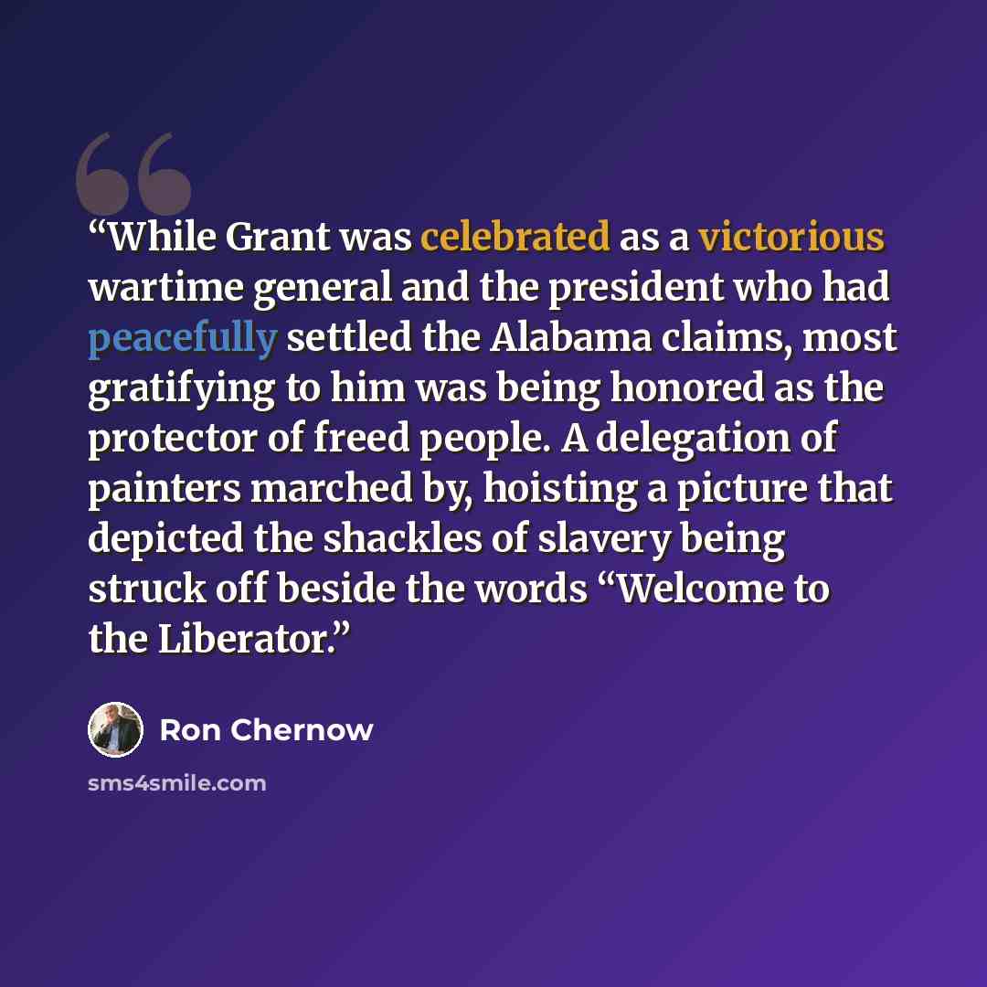 “While Grant was celebrated as a victorious wartime general and the president who had peacefully settled the Alabama claims, most gratifying to him was being honored as the protector of freed people. A delegation of painters marched by, hoisting a picture that depicted the shackles of slavery being…” quote by Ron Chernow
