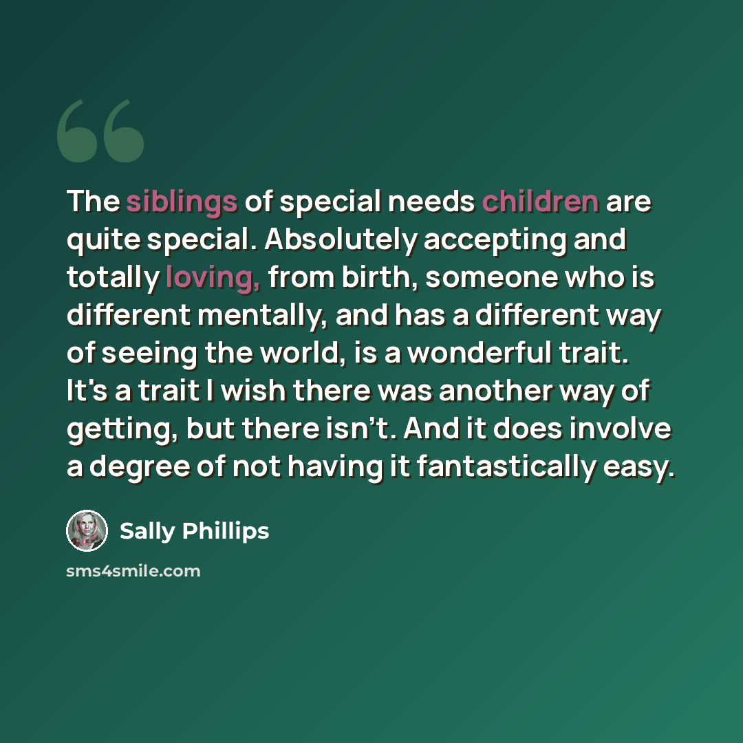 “The siblings of special needs children are quite special. Absolutely accepting and totally loving, from birth, someone who is different mentally, and has a different way of seeing the world, is a wonderful trait. It's a trait I wish there was another way of getting, but there isn't. And it does…” quote by Sally Phillips