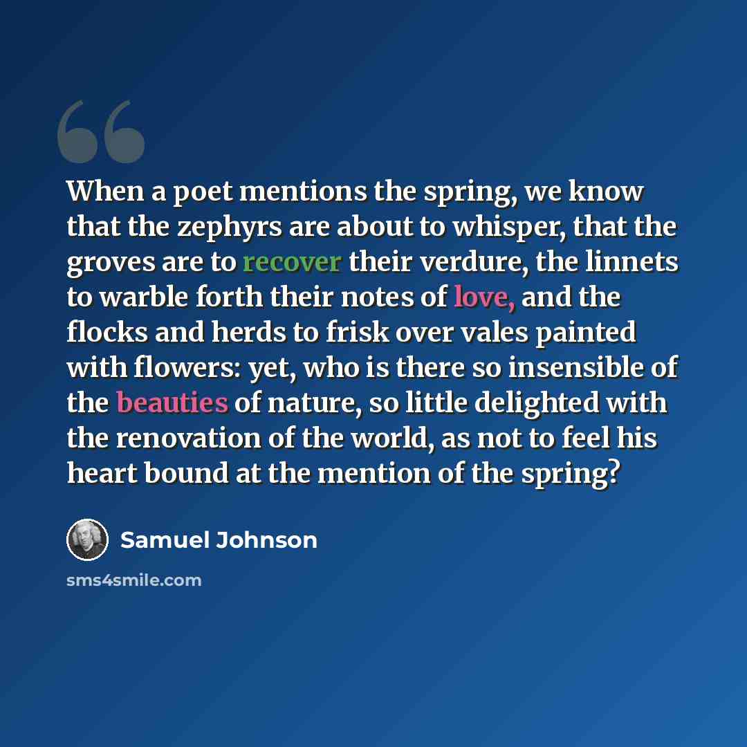 “When a poet mentions the spring, we know that the zephyrs are about to whisper, that the groves are to recover their verdure, the linnets to warble forth their notes of love, and the flocks and herds to frisk over vales painted with flowers: yet, who is there so insensible of the beauties of…” quote by Samuel Johnson