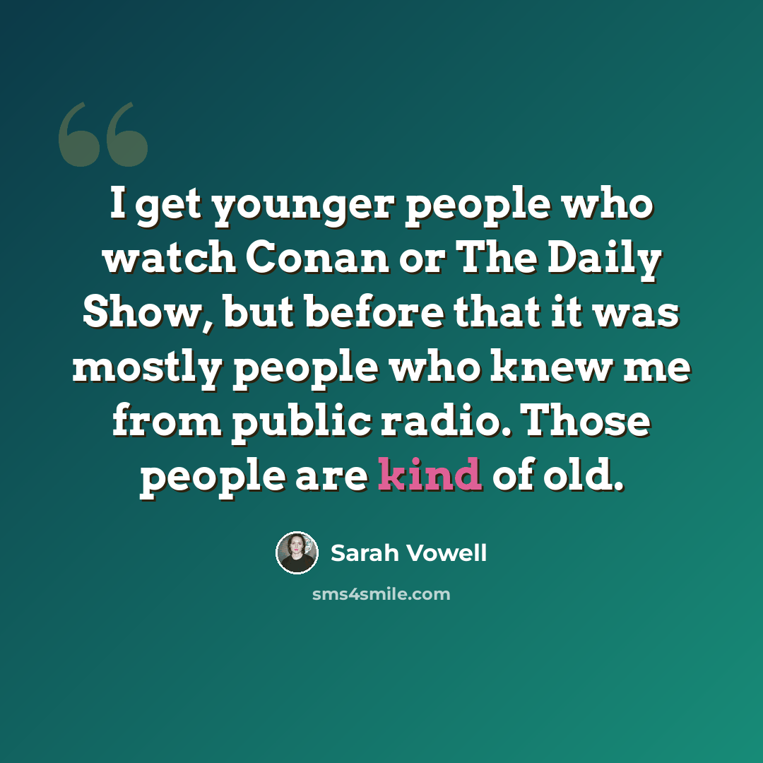 “I get younger people who watch Conan or The Daily Show, but before that it was mostly people who knew me from public radio. Those people are kind of old.” quote by Sarah Vowell