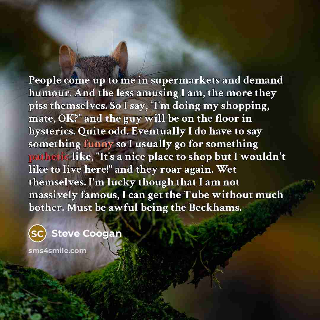 “People come up to me in supermarkets and demand humour. And the less amusing I am, the more they piss themselves. So I say, "I'm doing my shopping, mate, OK?" and the guy will be on the floor in hysterics. Quite odd. Eventually I do have to say something funny so I usually go for something…” quote by Steve Coogan