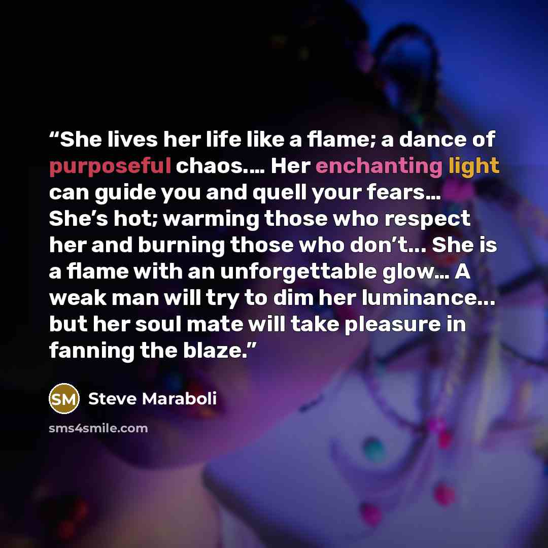 “She lives her life like a flame; a dance of purposeful chaos.… Her enchanting light can guide you and quell your fears… She’s hot; warming those who respect her and burning those who don’t... She is a flame with an unforgettable glow… A weak man will try to dim her luminance... but her soul mate…” quote by Steve Maraboli