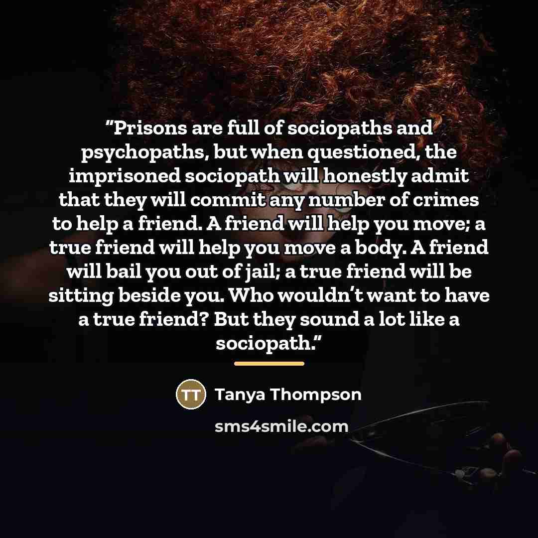 “Prisons are full of sociopaths and psychopaths, but when questioned, the imprisoned sociopath will honestly admit that they will commit any number of crimes to help a friend. A friend will help you move; a true friend will help you move a body. A friend will bail you out of jail; a true friend…” quote by Tanya Thompson