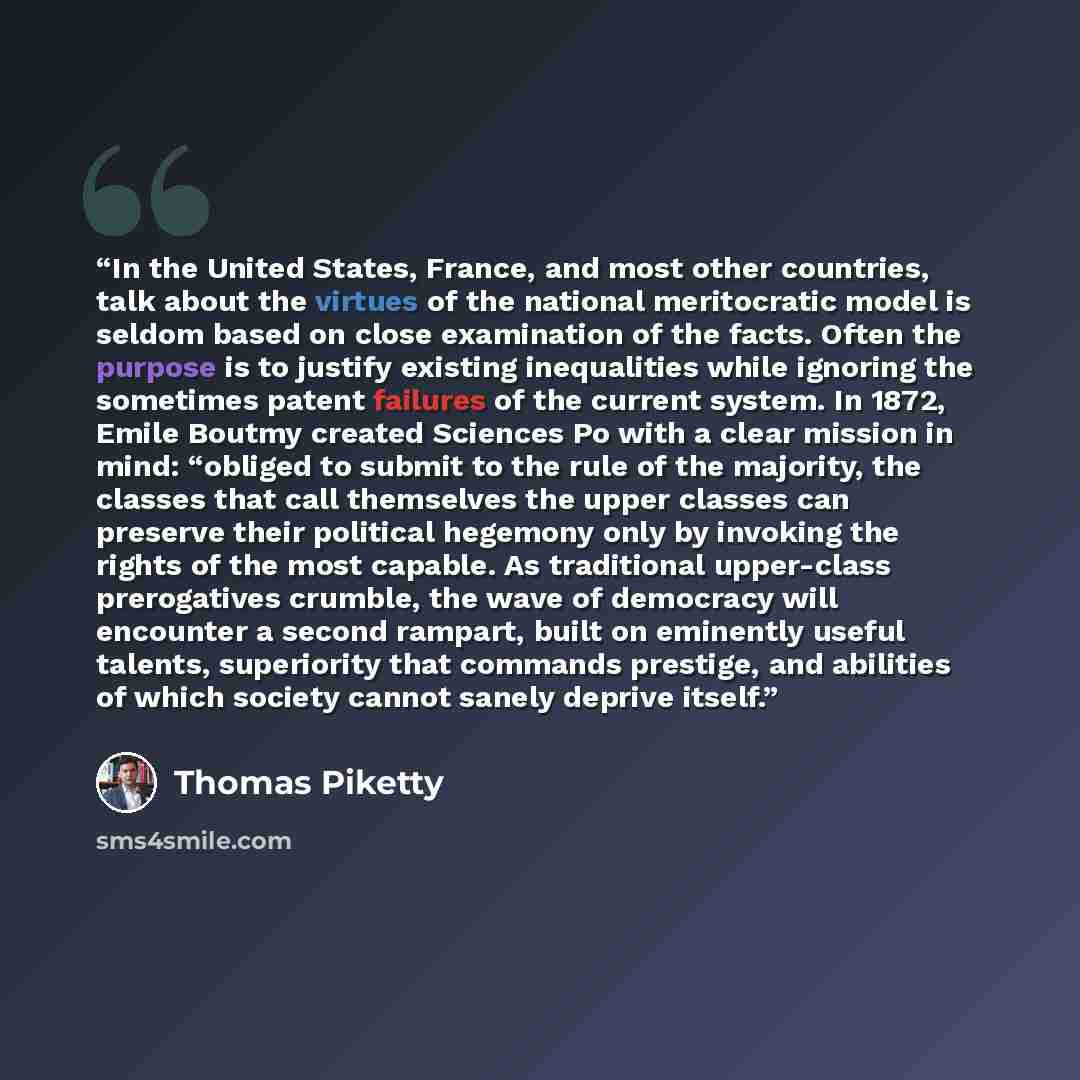 “In the United States, France, and most other countries, talk about the virtues of the national meritocratic model is seldom based on close examination of the facts. Often the purpose is to justify existing inequalities while ignoring the sometimes patent failures of the current system. In 1872…” quote by Thomas Piketty
