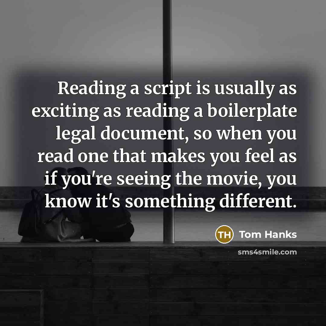 “Reading a script is usually as exciting as reading a boilerplate legal document, so when you read one that makes you feel as if you're seeing the movie, you know it's something different.” quote by Tom Hanks