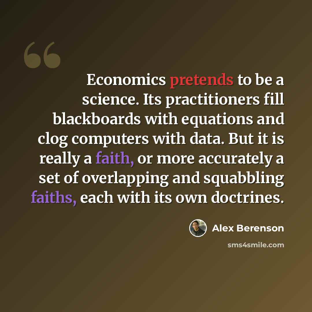 “Economics pretends to be a science. Its practitioners fill blackboards with equations and clog computers with data. But it is really a faith, or more accurately a set of overlapping and squabbling faiths, each with its own doctrines.” quote by Alex Berenson
