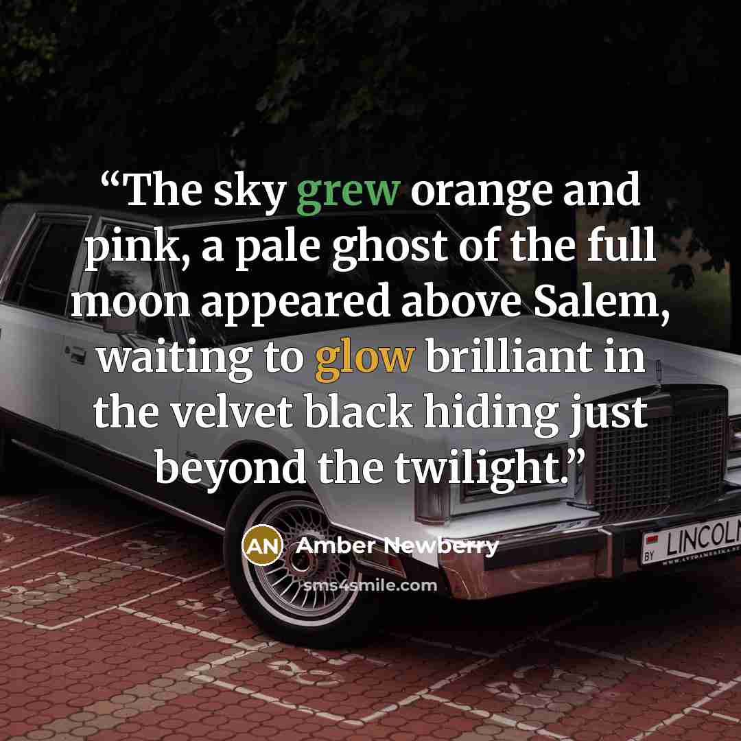 “The sky grew orange and pink, a pale ghost of the full moon appeared above Salem, waiting to glow brilliant in the velvet black hiding just beyond the twilight.” quote by Amber Newberry