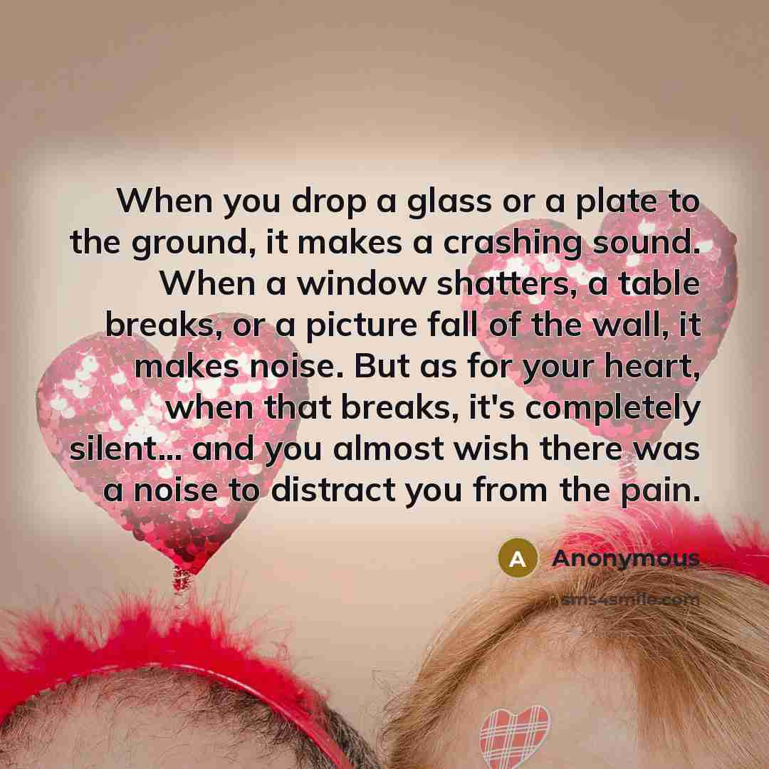 “When you drop a glass or a plate to the ground, it makes a crashing sound. When a window shatters, a table breaks, or a picture fall of the wall, it makes noise. But as for your heart, when that breaks, it's completely silent... and you almost wish there was a noise to distract you from the pain.” quote by Anonymous