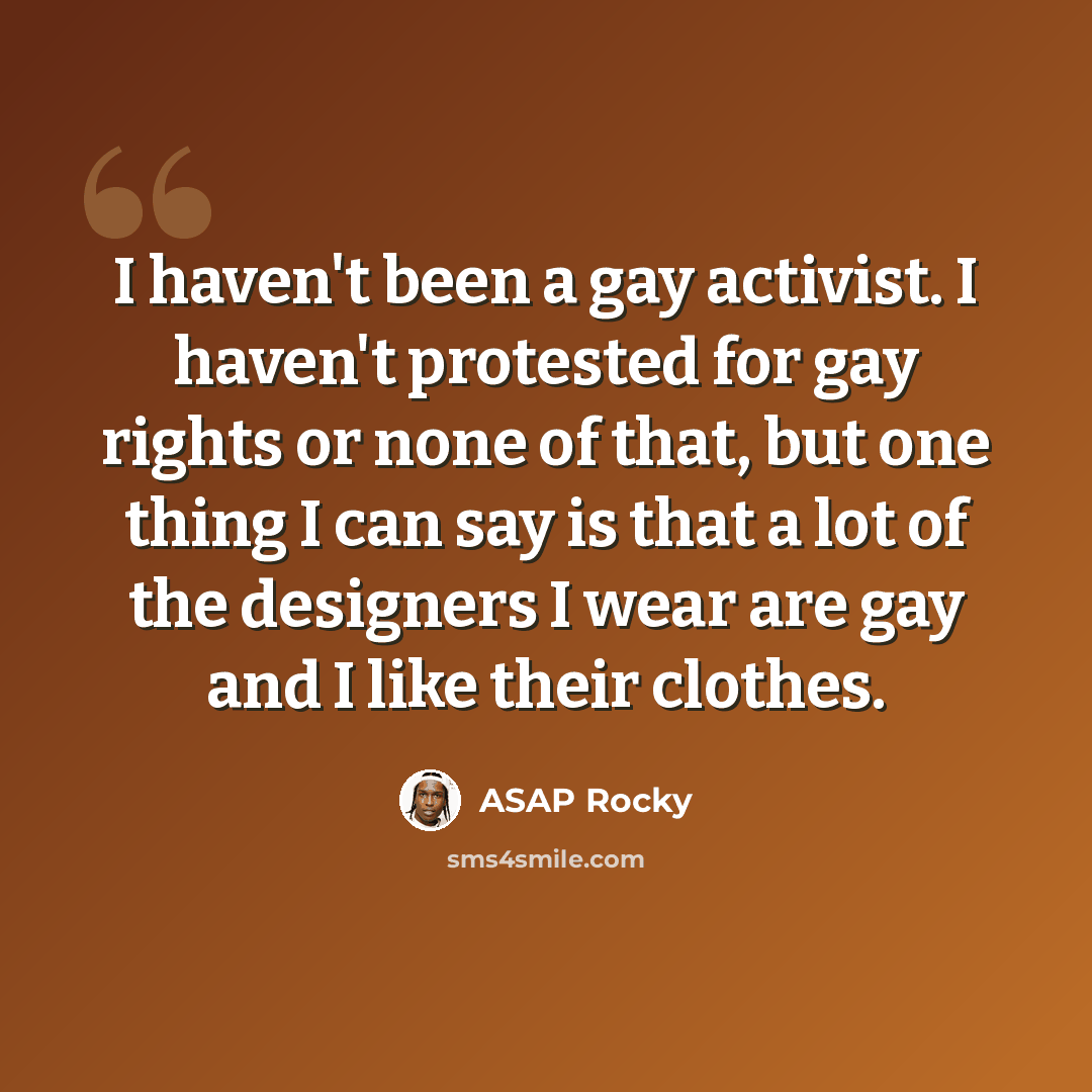 “I haven't been a gay activist. I haven't protested for gay rights or none of that, but one thing I can say is that a lot of the designers I wear are gay and I like their clothes.” quote by ASAP Rocky