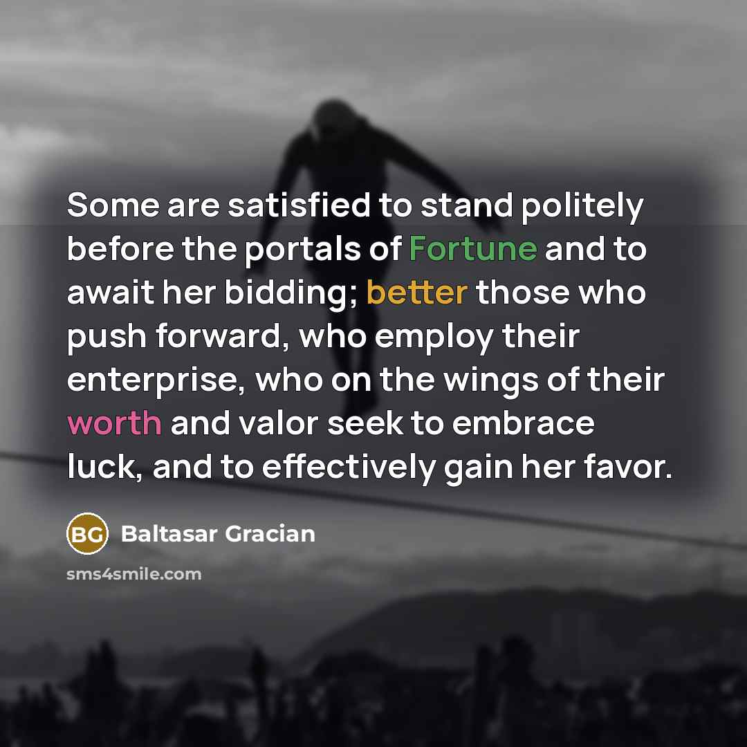 “Some are satisfied to stand politely before the portals of Fortune and to await her bidding; better those who push forward, who employ their enterprise, who on the wings of their worth and valor seek to embrace luck, and to effectively gain her favor.” quote by Baltasar Gracian