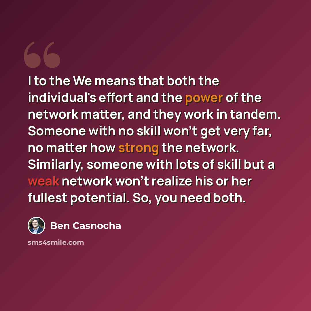 “I to the We means that both the individual's effort and the power of the network matter, and they work in tandem. Someone with no skill won't get very far, no matter how strong the network. Similarly, someone with lots of skill but a weak network won't realize his or her fullest potential. So, you…” quote by Ben Casnocha