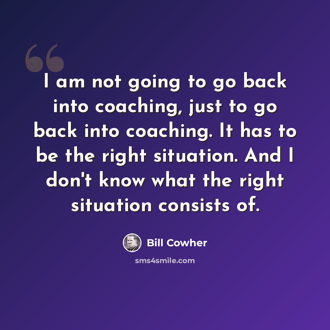 “I am not going to go back into coaching, just to go back into coaching. It has to be the right situation. And I don't know what the right situation consists of.” quote by Bill Cowher
