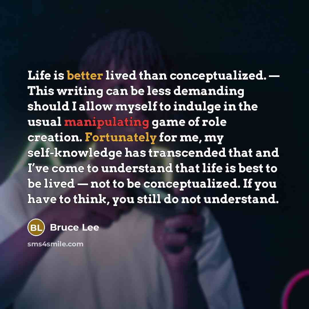 “Life is better lived than conceptualized. — This writing can be less demanding should I allow myself to indulge in the usual manipulating game of role creation. Fortunately for me, my self-knowledge has transcended that and I’ve come to understand that life is best to be lived — not to be…” quote by Bruce Lee