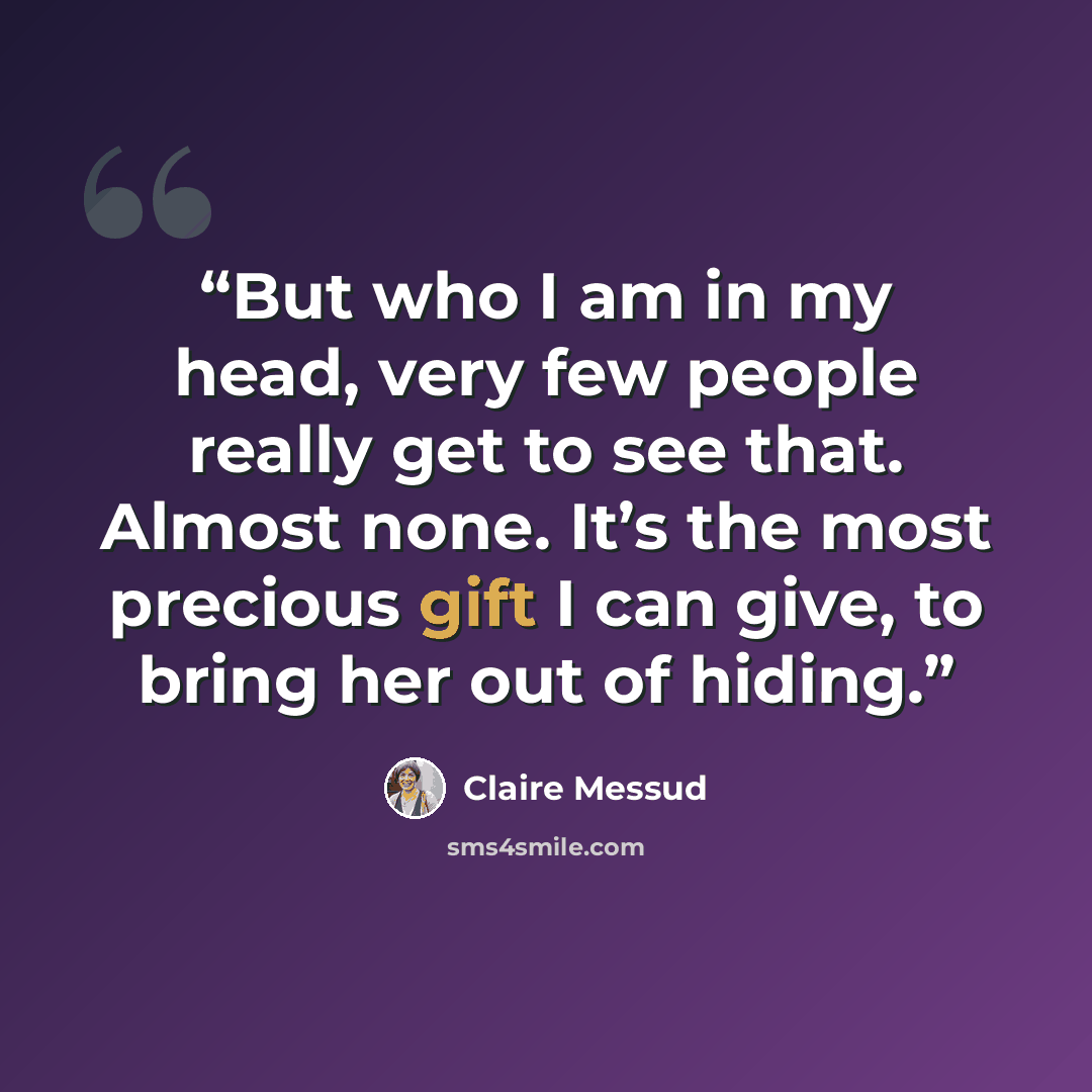 “But who I am in my head, very few people really get to see that. Almost none. It’s the most precious gift I can give, to bring her out of hiding.” quote by Claire Messud