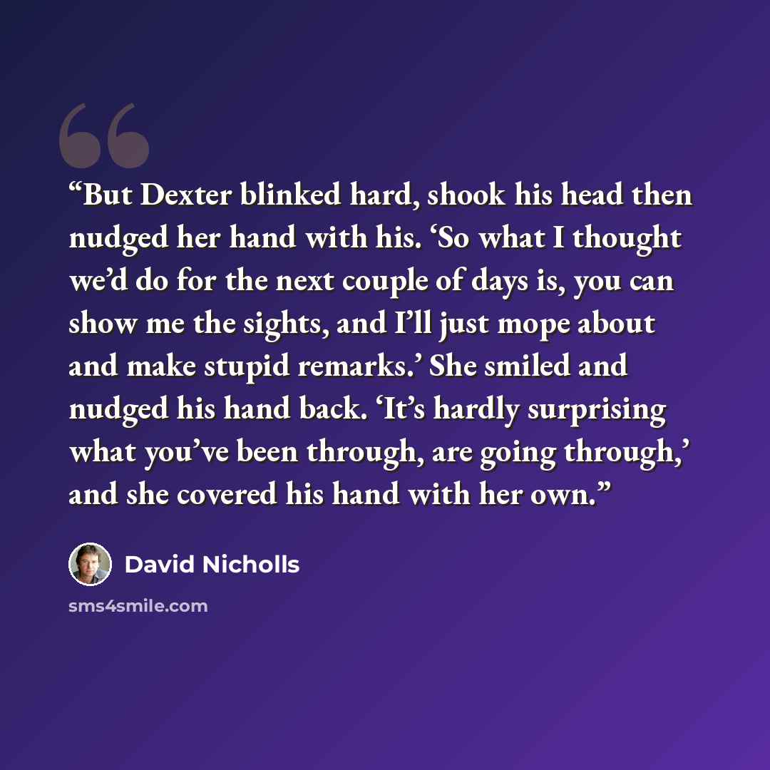“But Dexter blinked hard, shook his head then nudged her hand with his. ‘So what I thought we’d do for the next couple of days is, you can show me the sights, and I’ll just mope about and make stupid remarks.’ She smiled and nudged his hand back. ‘It’s hardly surprising what you’ve been through…” quote by David Nicholls