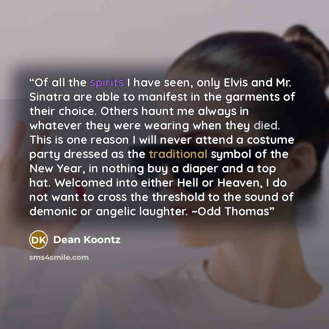 “Of all the spirits I have seen, only Elvis and Mr. Sinatra are able to manifest in the garments of their choice. Others haunt me always in whatever they were wearing when they died. This is one reason I will never attend a costume party dressed as the traditional symbol of the New Year, in nothing…” quote by Dean Koontz