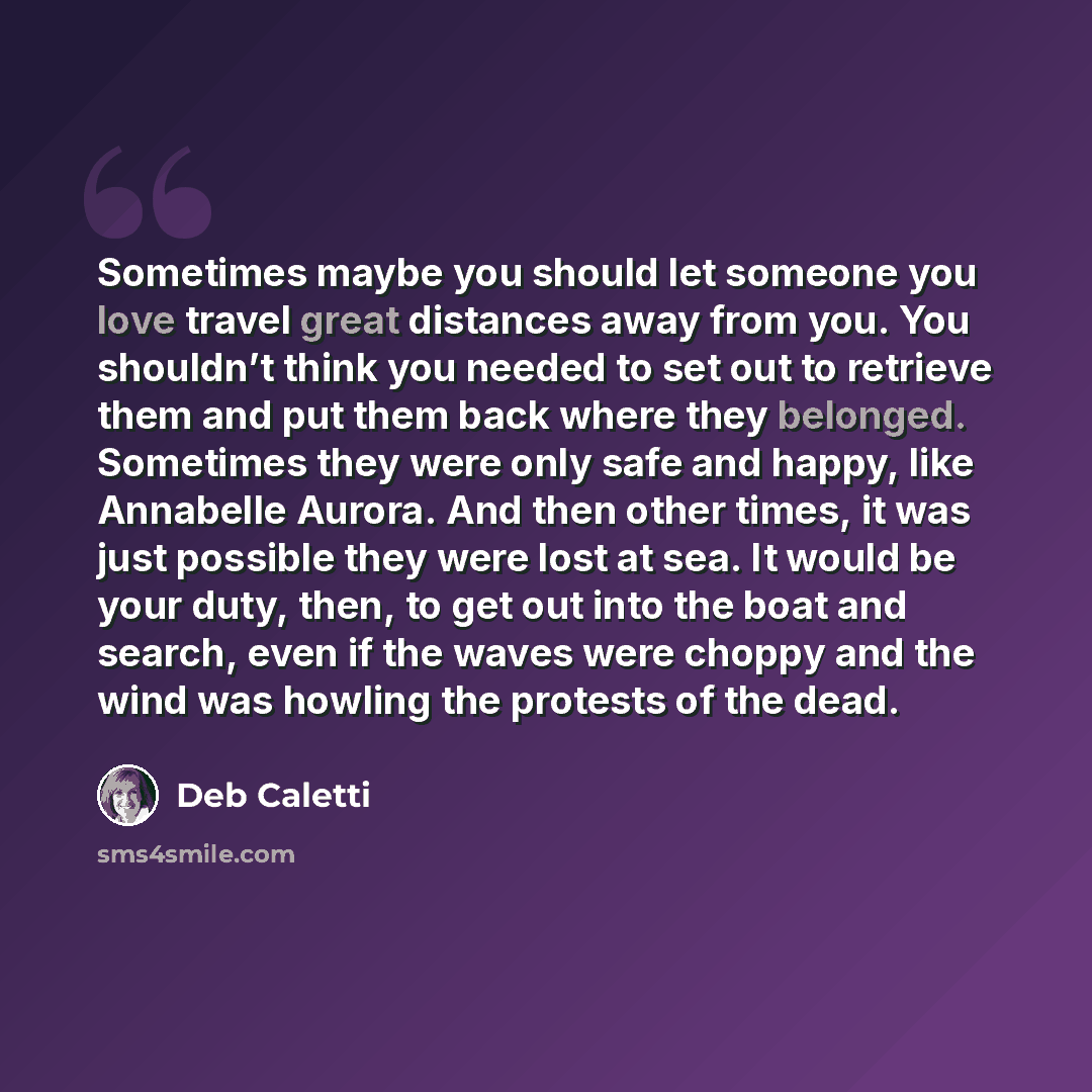 “Sometimes maybe you should let someone you love travel great distances away from you. You shouldn’t think you needed to set out to retrieve them and put them back where they belonged. Sometimes they were only safe and happy, like Annabelle Aurora. And then other times, it was just possible they…” quote by Deb Caletti