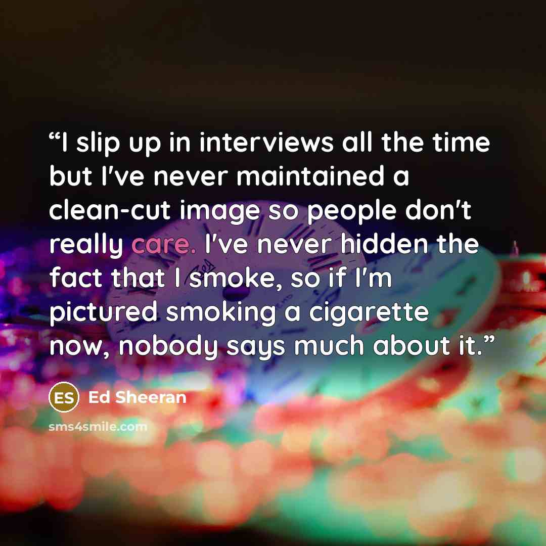 “I slip up in interviews all the time but I've never maintained a clean-cut image so people don't really care. I've never hidden the fact that I smoke, so if I'm pictured smoking a cigarette now, nobody says much about it.” quote by Ed Sheeran