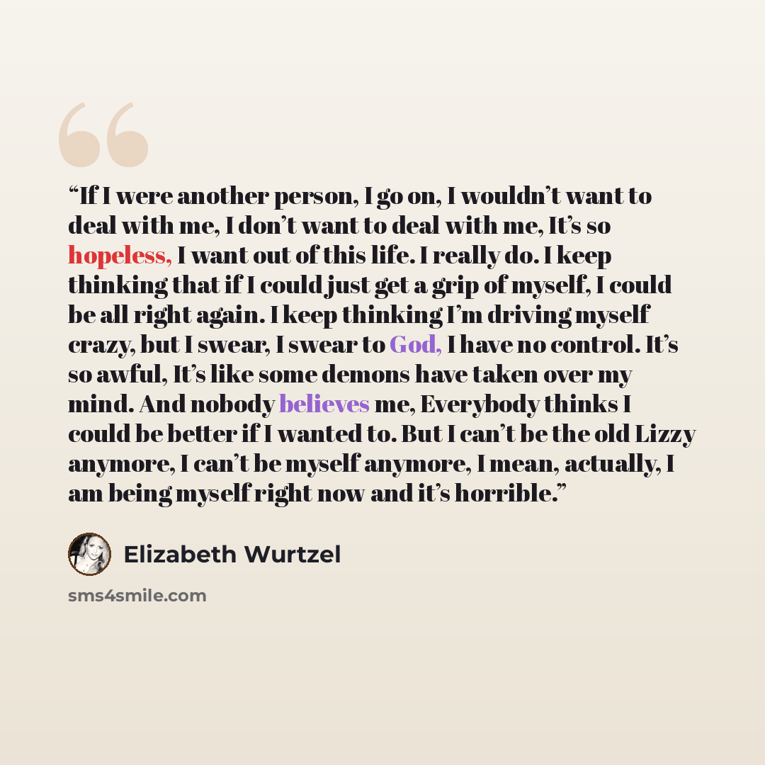“If I were another person, I go on, I wouldn’t want to deal with me, I don’t want to deal with me, It’s so hopeless, I want out of this life. I really do. I keep thinking that if I could just get a grip of myself, I could be all right again. I keep thinking I’m driving myself crazy, but I swear, I…” quote by Elizabeth Wurtzel