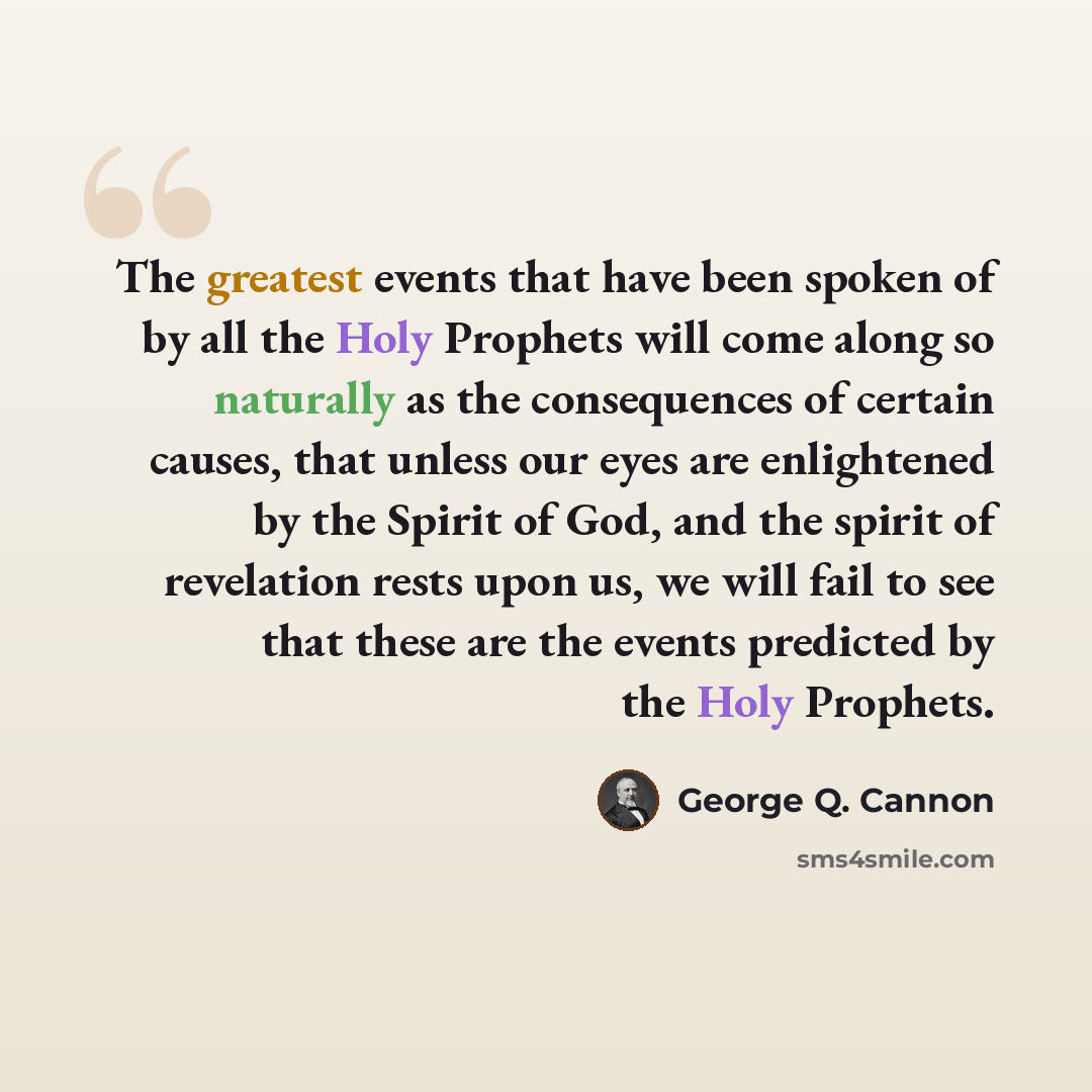 “The greatest events that have been spoken of by all the Holy Prophets will come along so naturally as the consequences of certain causes, that unless our eyes are enlightened by the Spirit of God, and the spirit of revelation rests upon us, we will fail to see that these are the events predicted…” quote by George Q. Cannon