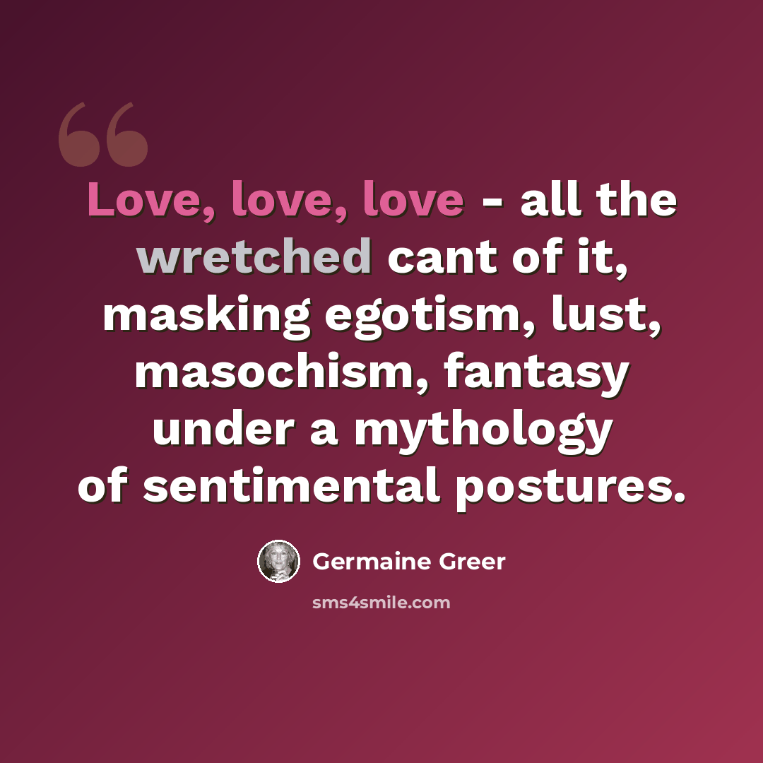 “Love, love, love - all the wretched cant of it, masking egotism, lust, masochism, fantasy under a mythology of sentimental postures.” quote by Germaine Greer