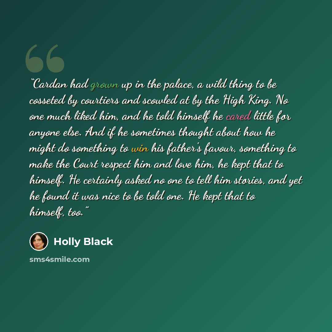 “Cardan had grown up in the palace, a wild thing to be cosseted by courtiers and scowled at by the High King. No one much liked him, and he told himself he cared little for anyone else. And if he sometimes thought about how he might do something to win his father's favour, something to make the…” quote by Holly Black