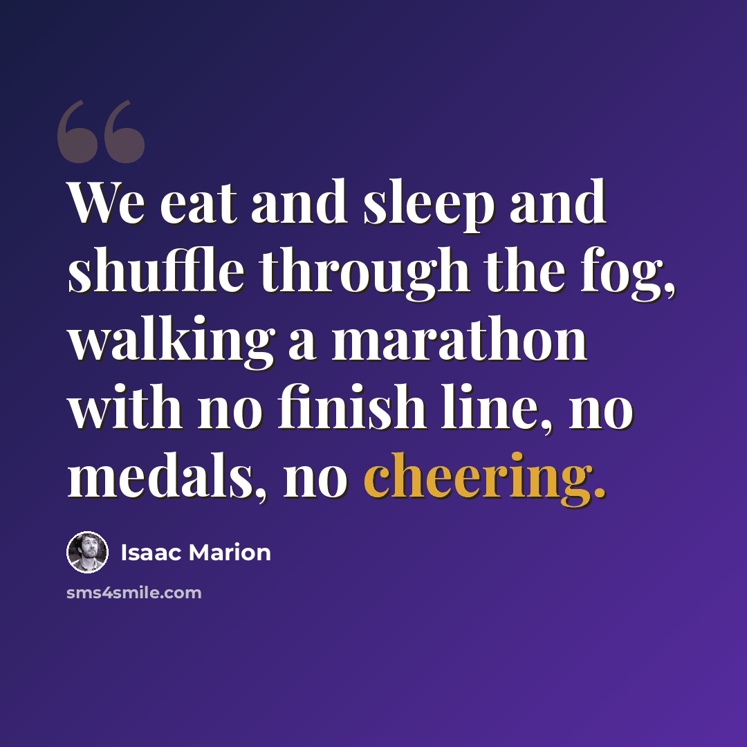 “We eat and sleep and shuffle through the fog, walking a marathon with no finish line, no medals, no cheering.” quote by Isaac Marion