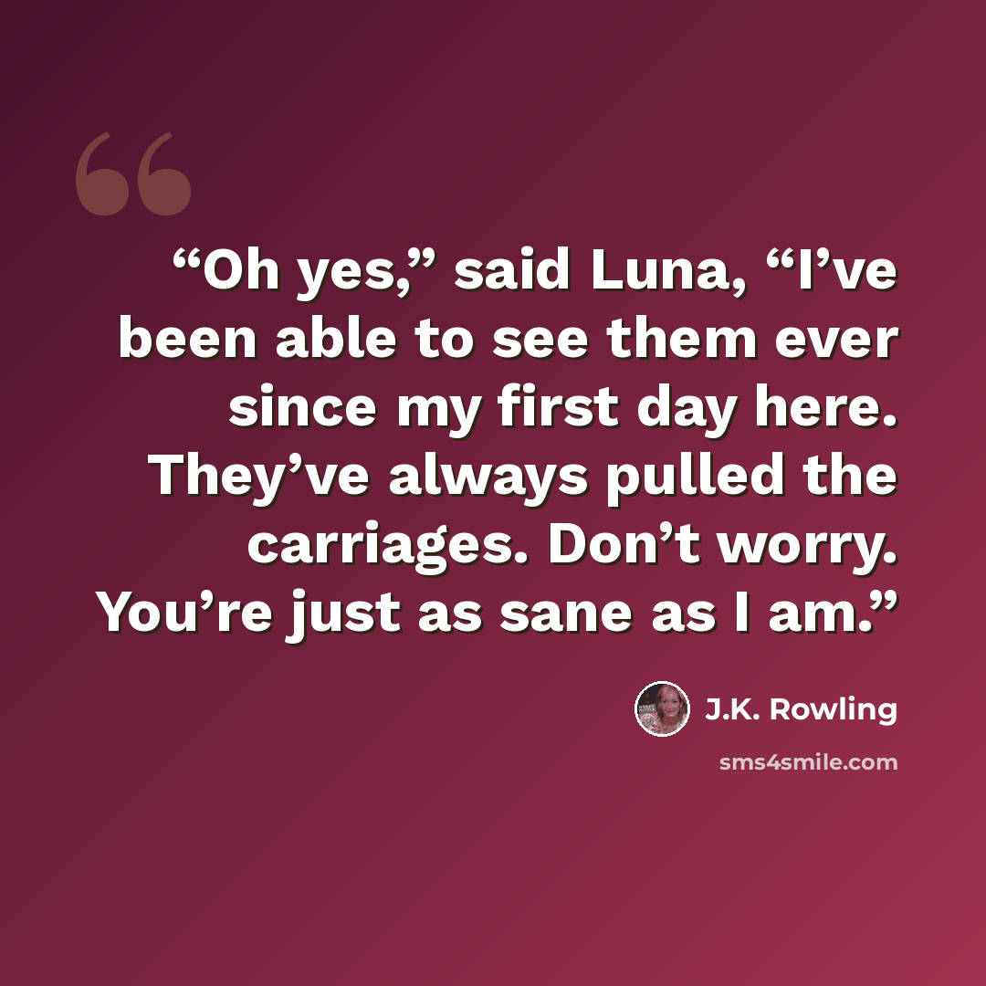 “Oh yes,” said Luna, “I’ve been able to see them ever since my first day here. They’ve always pulled the carriages. Don’t worry. You’re just as sane as I am.” quote by J.K. Rowling