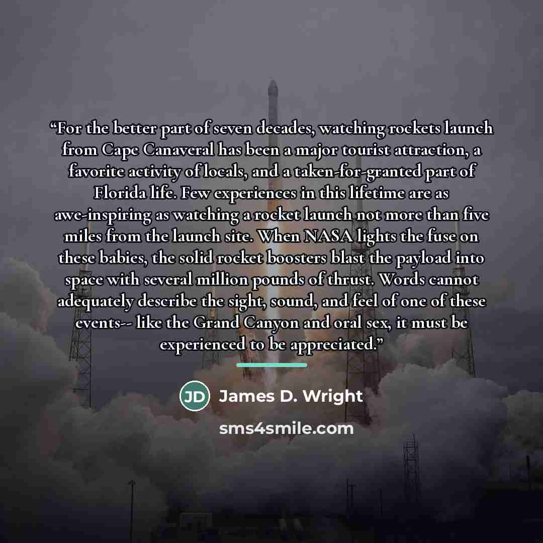 “For the better part of seven decades, watching rockets launch from Cape Canaveral has been a major tourist attraction, a favorite activity of locals, and a taken-for-granted part of Florida life. Few experiences in this lifetime are as awe-inspiring as watching a rocket launch not more than five…” quote by James D. Wright