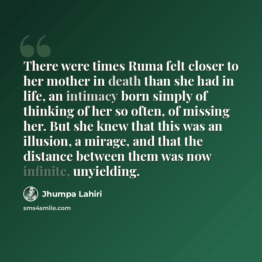 “There were times Ruma felt closer to her mother in death than she had in life, an intimacy born simply of thinking of her so often, of missing her. But she knew that this was an illusion, a mirage, and that the distance between them was now infinite, unyielding.” quote by Jhumpa Lahiri