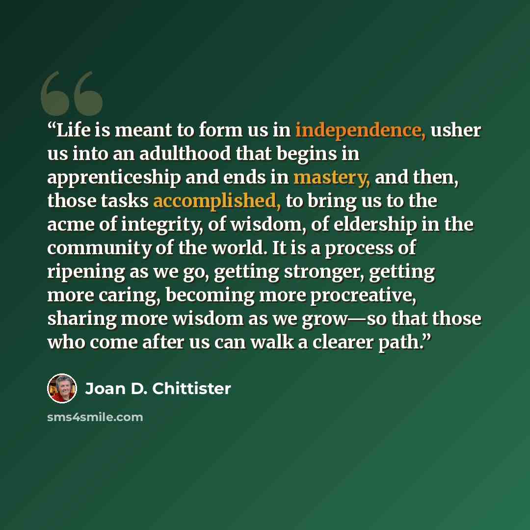 “Life is meant to form us in independence, usher us into an adulthood that begins in apprenticeship and ends in mastery, and then, those tasks accomplished, to bring us to the acme of integrity, of wisdom, of eldership in the community of the world. It is a process of ripening as we go, getting…” quote by Joan D. Chittister