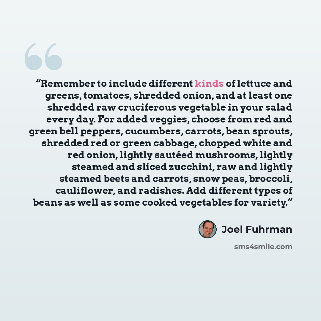 “Remember to include different kinds of lettuce and greens, tomatoes, shredded onion, and at least one shredded raw cruciferous vegetable in your salad every day. For added veggies, choose from red and green bell peppers, cucumbers, carrots, bean sprouts, shredded red or green cabbage, chopped…” quote by Joel Fuhrman