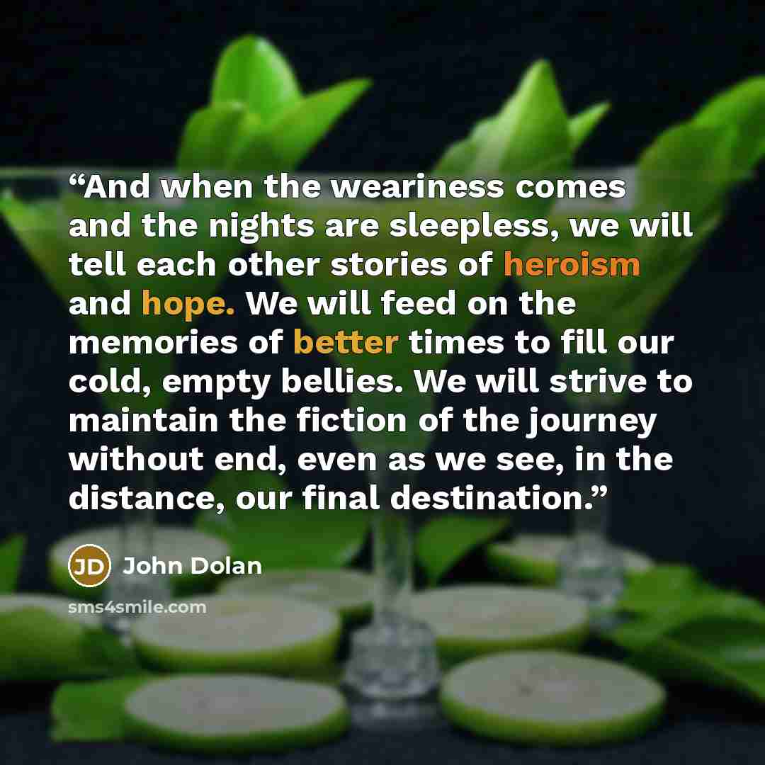 “And when the weariness comes and the nights are sleepless, we will tell each other stories of heroism and hope. We will feed on the memories of better times to fill our cold, empty bellies. We will strive to maintain the fiction of the journey without end, even as we see, in the distance, our…” quote by John Dolan