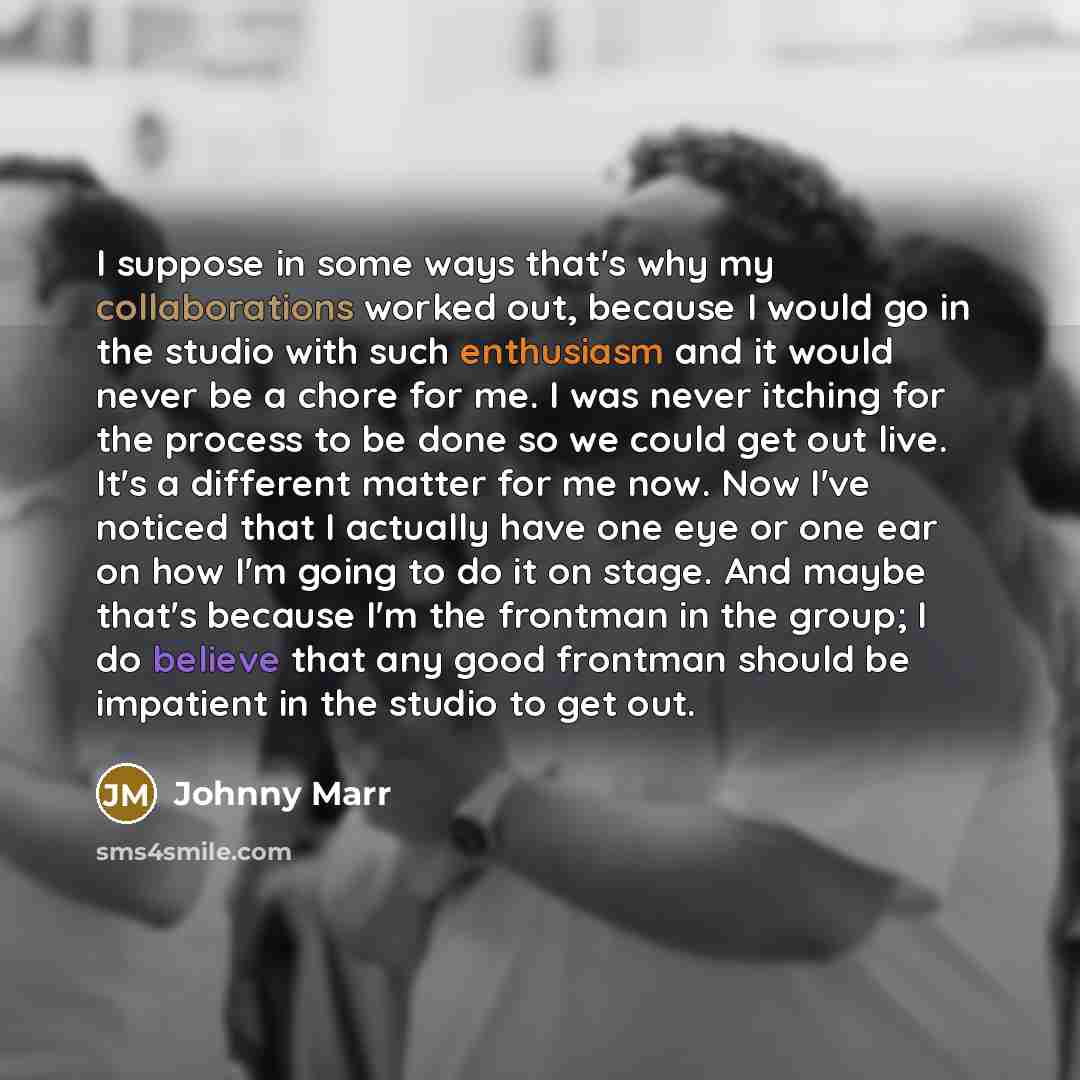 “I suppose in some ways that's why my collaborations worked out, because I would go in the studio with such enthusiasm and it would never be a chore for me. I was never itching for the process to be done so we could get out live. It's a different matter for me now. Now I've noticed that I actually…” quote by Johnny Marr