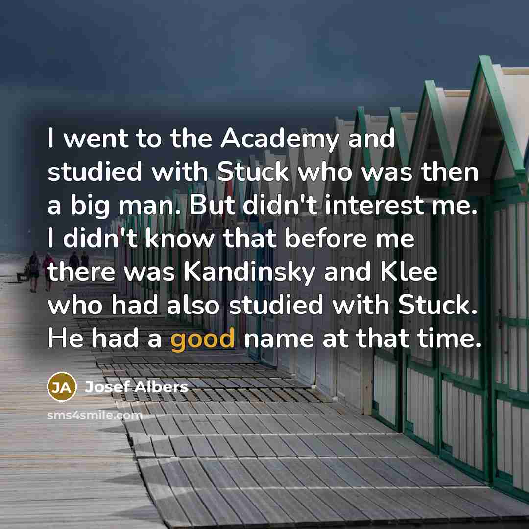 “I went to the Academy and studied with Stuck who was then a big man. But didn't interest me. I didn't know that before me there was Kandinsky and Klee who had also studied with Stuck. He had a good name at that time.” quote by Josef Albers